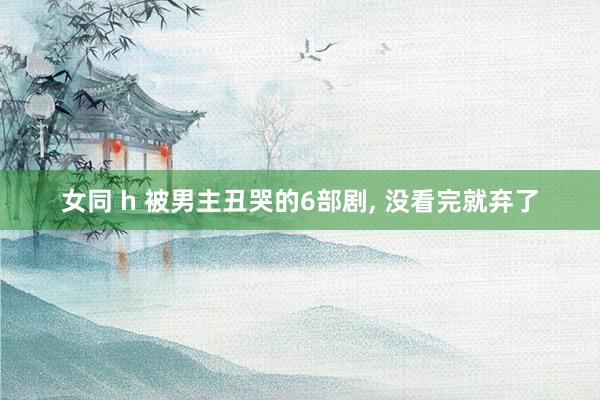 女同 h 被男主丑哭的6部剧, 没看完就弃了