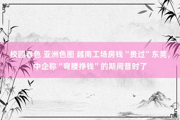 校园春色 亚洲色图 越南工场房钱“贵过”东莞，中企称“弯腰挣钱”的期间昔时了