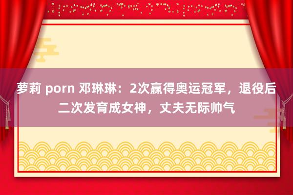 萝莉 porn 邓琳琳:2次赢得奥运冠军,退役后二次发育成女神,丈夫无际帅气