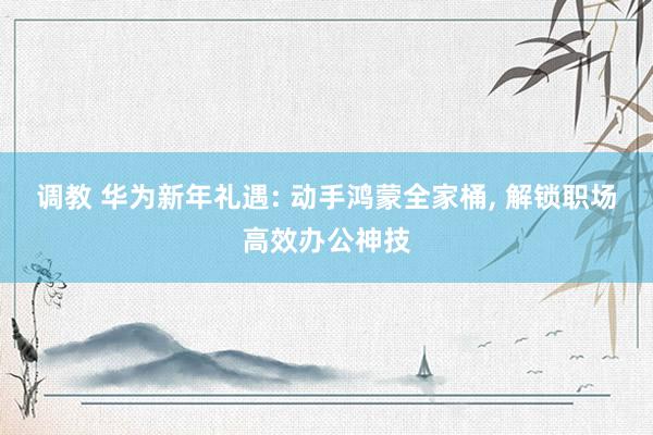 调教 华为新年礼遇: 动手鸿蒙全家桶, 解锁职场高效办公神技