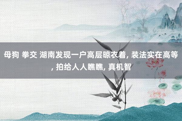 母狗 拳交 湖南发现一户高层晾衣着, 装法实在高等, 拍给人人瞧瞧, 真机智