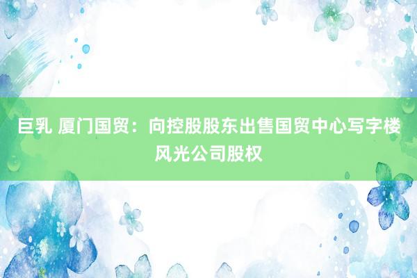 巨乳 厦门国贸:向控股股东出售国贸中心写字楼风光公司股权