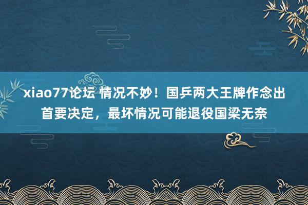 xiao77论坛 情况不妙！国乒两大王牌作念出首要决定，最坏情况可能退役国梁无奈