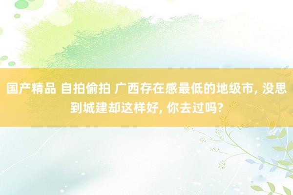 国产精品 自拍偷拍 广西存在感最低的地级市, 没思到城建却这样好, 你去过吗?