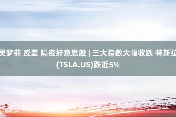 吴梦菲 反差 隔夜好意思股 | 三大指数大幅收跌 特斯拉(TSLA.US)跌近5%