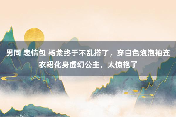 男同 表情包 杨紫终于不乱搭了,穿白色泡泡袖连衣裙化身虚幻公主,太惊艳了