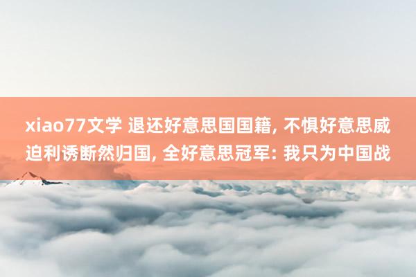 xiao77文学 退还好意思国国籍, 不惧好意思威迫利诱断然归国, 全好意思冠军: 我只为中国战