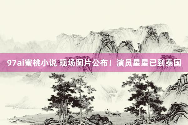 97ai蜜桃小说 现场图片公布!演员星星已到泰国