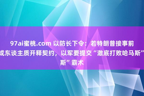 97ai蜜桃.com 以防长下令：若特朗普接事前未达成东谈主质开释契约，以军要提交“澈底打败哈马斯”霸术