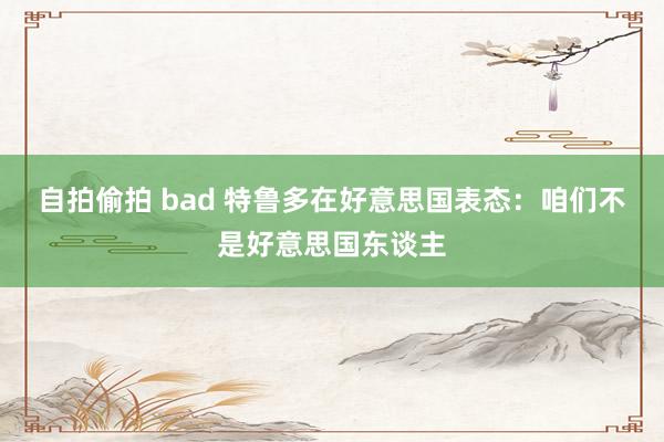 自拍偷拍 bad 特鲁多在好意思国表态:咱们不是好意思国东谈主