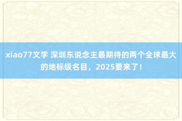 xiao77文学 深圳东说念主最期待的两个全球最大的地标级名目，2025要来了！