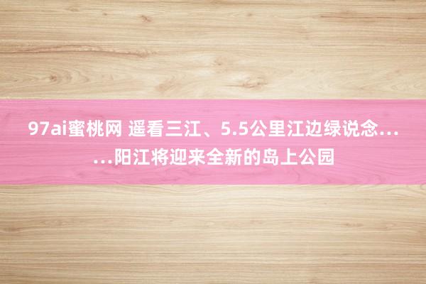 97ai蜜桃网 遥看三江、5.5公里江边绿说念……阳江将迎来全新的岛上公园