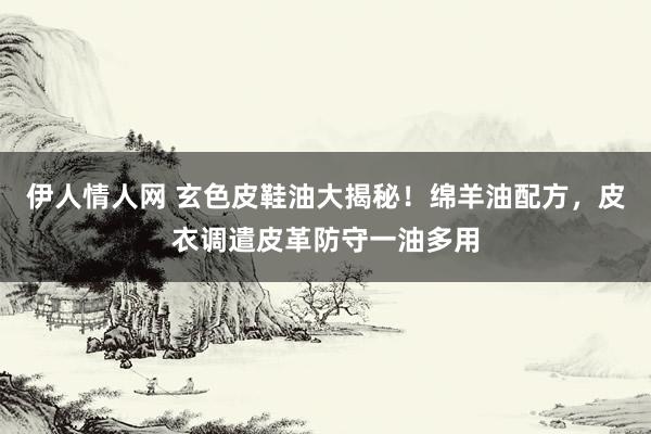 伊人情人网 玄色皮鞋油大揭秘！绵羊油配方，皮衣调遣皮革防守一油多用