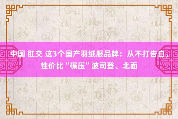 中国 肛交 这3个国产羽绒服品牌：从不打告白，性价比“碾压”波司登、北面