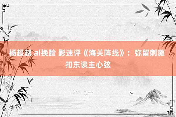 杨超越 ai换脸 影迷评《海关阵线》:弥留刺激 扣东谈主心弦