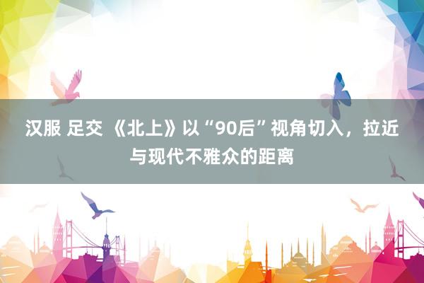 汉服 足交 《北上》以“90后”视角切入,拉近与现代不雅众的距离