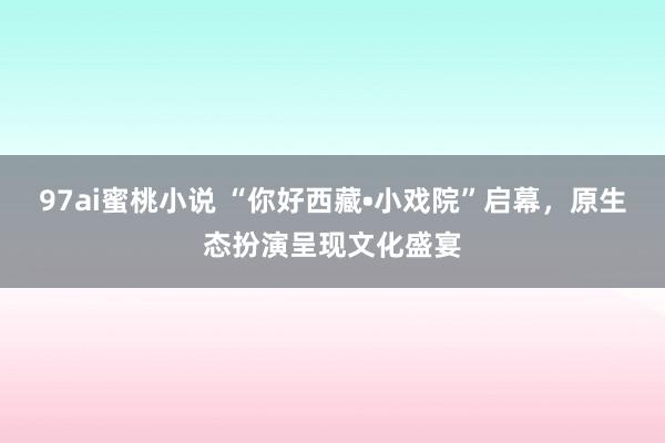 97ai蜜桃小说 “你好西藏•小戏院”启幕,原生态扮演呈现文化盛宴