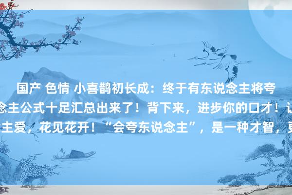 国产 色情 小喜鹊初长成:终于有东说念主将夸东说念主话术和夸东说念主公式十足汇总出来了!背下来,进步你的口才!让你东说念见地东说念主爱,花见花开!“会夸东说念主”,是一种才智,更是一种情商,嘴乖不尬,