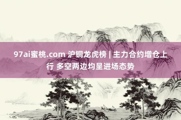 97ai蜜桃.com 沪铜龙虎榜 | 主力合约增仓上行 多空两边均呈进场态势