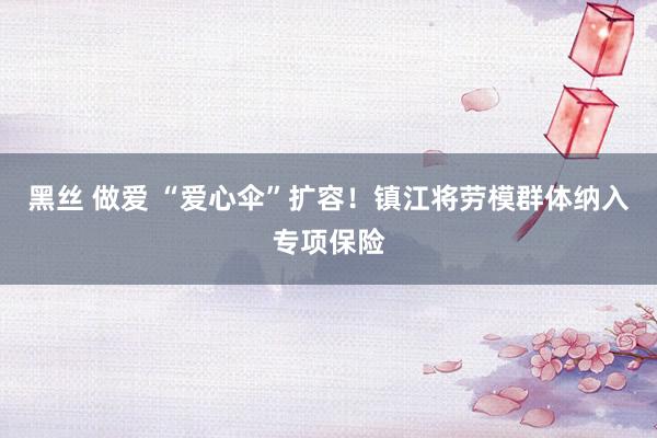 黑丝 做爱 “爱心伞”扩容！镇江将劳模群体纳入专项保险