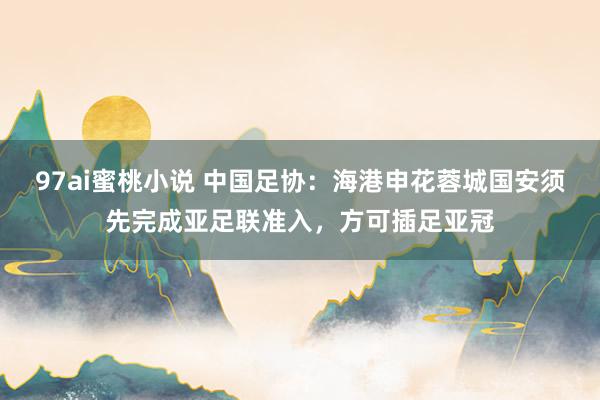 97ai蜜桃小说 中国足协:海港申花蓉城国安须先完成亚足联准入,方可插足亚冠