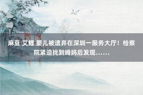 麻豆 艾鲤 婴儿被遗弃在深圳一服务大厅!检察院紧迫找到姆妈后发现……