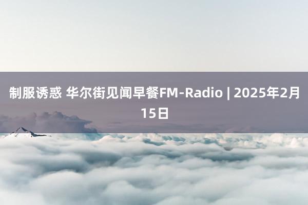 制服诱惑 华尔街见闻早餐FM-Radio | 2025年2月15日