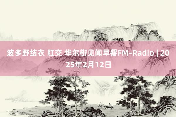 波多野结衣 肛交 华尔街见闻早餐FM-Radio | 2025年2月12日