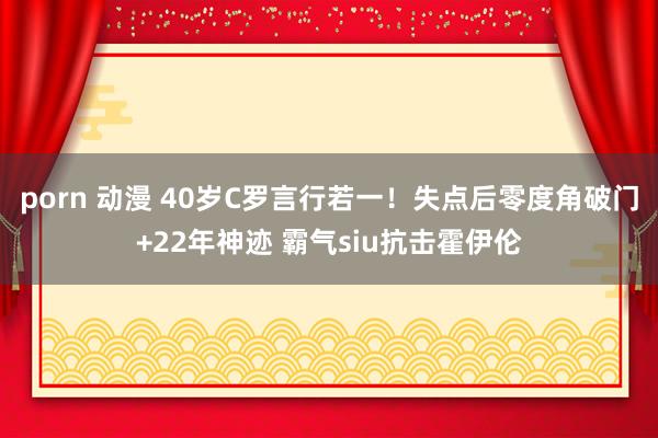 porn 动漫 40岁C罗言行若一!失点后零度角破门+22年神迹 霸气siu抗击霍伊伦