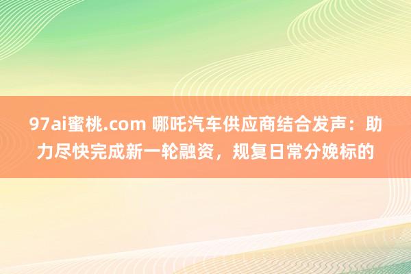97ai蜜桃.com 哪吒汽车供应商结合发声：助力尽快完成新一轮融资，规复日常分娩标的