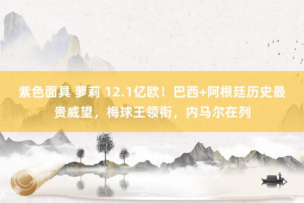 紫色面具 萝莉 12.1亿欧！巴西+阿根廷历史最贵威望，梅球王领衔，内马尔在列