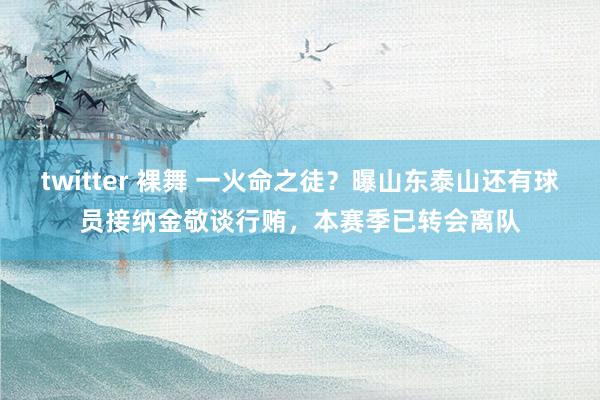 twitter 裸舞 一火命之徒?曝山东泰山还有球员接纳金敬谈行贿,本赛季已转会离队