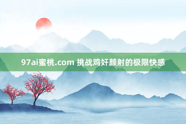 97ai蜜桃.com 挑战鸡奸颜射的极限快感