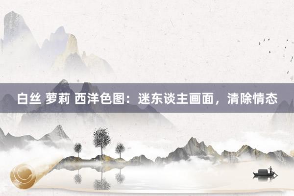 白丝 萝莉 西洋色图：迷东谈主画面，清除情态