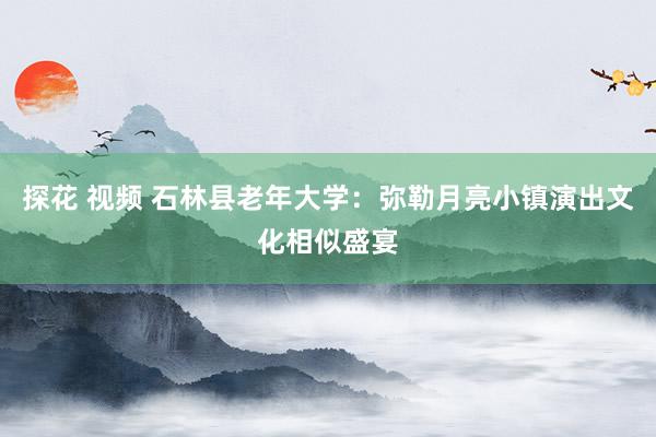 探花 视频 石林县老年大学：弥勒月亮小镇演出文化相似盛宴
