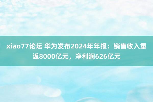 xiao77论坛 华为发布2024年年报:销售收入重返8000亿元,净利润626亿元