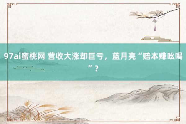 97ai蜜桃网 营收大涨却巨亏,蓝月亮“赔本赚吆喝”?