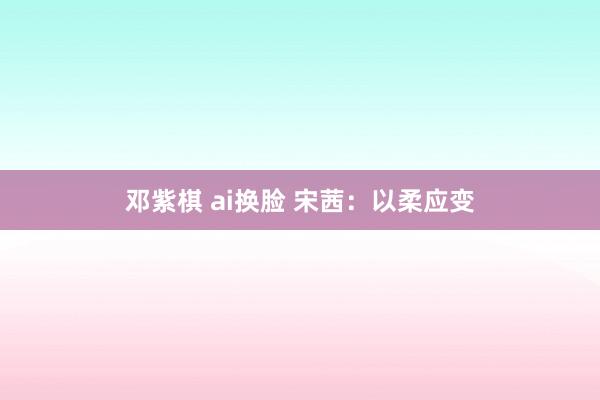 邓紫棋 ai换脸 宋茜:以柔应变