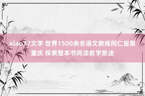 xiao77文学 世界1500余名语文教练同仁皆聚重庆 探索整本书阅读教学旅途
