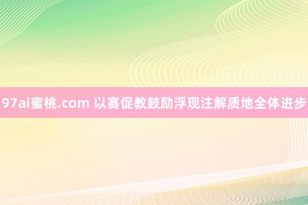 97ai蜜桃.com 以赛促教鼓励浮现注解质地全体进步