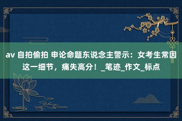 av 自拍偷拍 申论命题东说念主警示：女考生常因这一细节，痛失高分！_笔迹_作文_标点