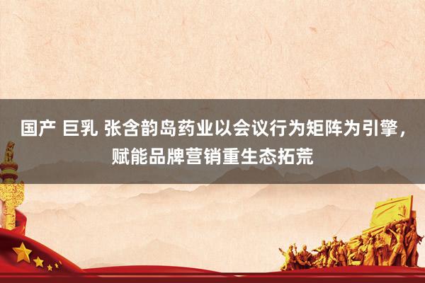 国产 巨乳 张含韵岛药业以会议行为矩阵为引擎,赋能品牌营销重生态拓荒