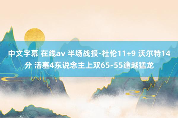 中文字幕 在线av 半场战报-杜伦11+9 沃尔特14分 活塞4东说念主上双65-55逾越猛龙
