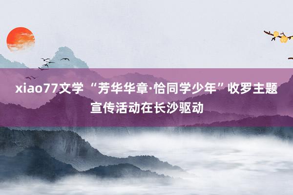 xiao77文学 “芳华华章·恰同学少年”收罗主题宣传活动在长沙驱动