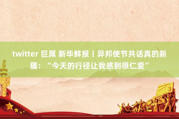 twitter 巨屌 新华鲜报丨异邦使节共话真的新疆:“今天的行径让我感到很仁爱”