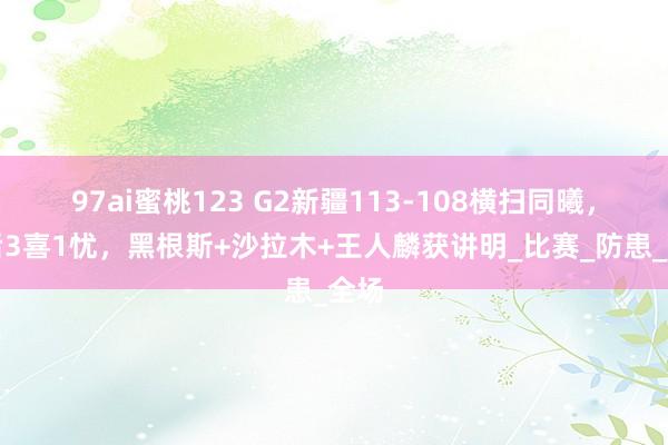 97ai蜜桃123 G2新疆113-108横扫同曦,赛后3喜1忧,黑根斯+沙拉木+王人麟获讲明_比赛_防患_全场