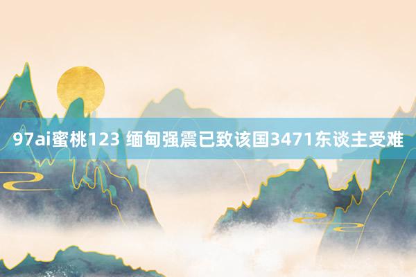 97ai蜜桃123 缅甸强震已致该国3471东谈主受难