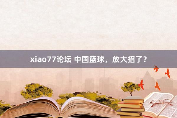 xiao77论坛 中国篮球,放大招了?