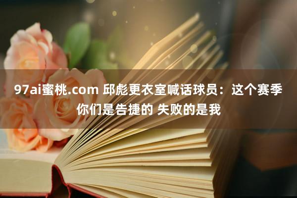 97ai蜜桃.com 邱彪更衣室喊话球员:这个赛季你们是告捷的 失败的是我