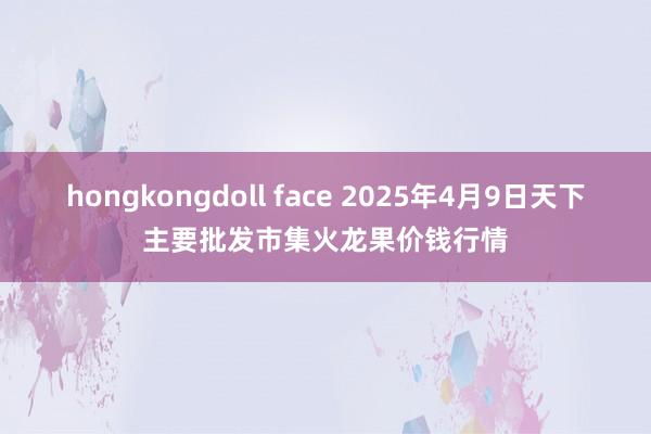 hongkongdoll face 2025年4月9日天下主要批发市集火龙果价钱行情